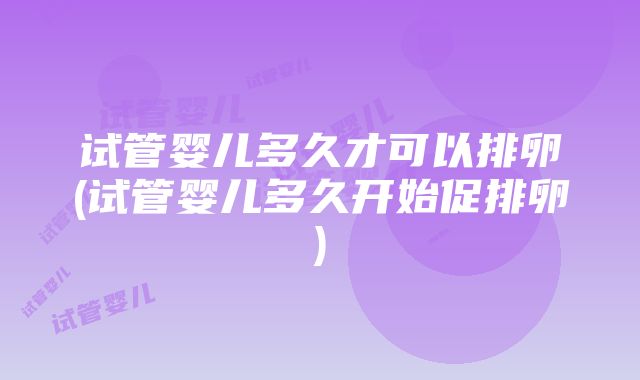 试管婴儿多久才可以排卵(试管婴儿多久开始促排卵)