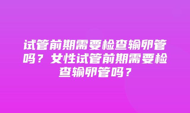 试管前期需要检查输卵管吗？女性试管前期需要检查输卵管吗？