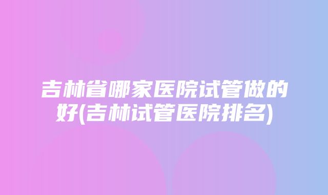 吉林省哪家医院试管做的好(吉林试管医院排名)