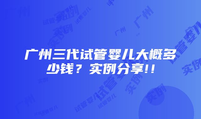 广州三代试管婴儿大概多少钱？实例分享!！