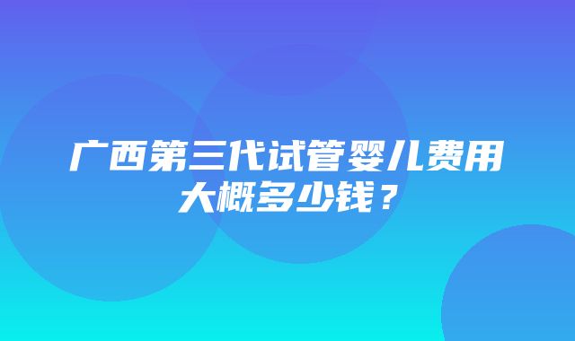 广西第三代试管婴儿费用大概多少钱？