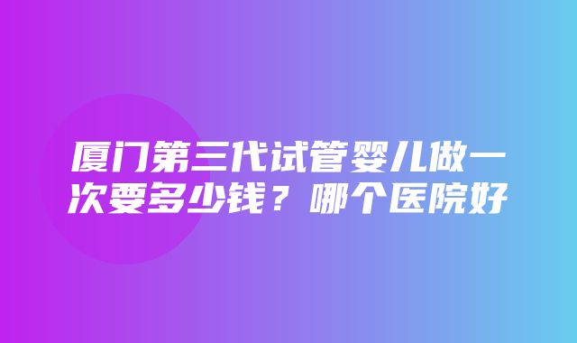 厦门第三代试管婴儿做一次要多少钱？哪个医院好