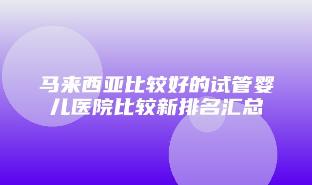 马来西亚比较好的试管婴儿医院比较新排名汇总