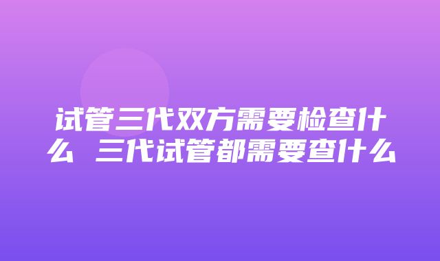 试管三代双方需要检查什么 三代试管都需要查什么