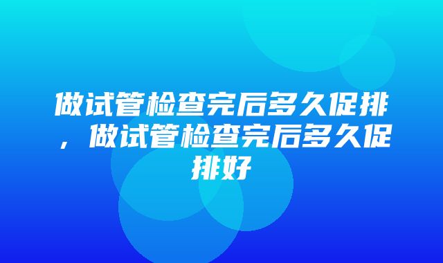 做试管检查完后多久促排，做试管检查完后多久促排好