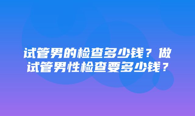 试管男的检查多少钱？做试管男性检查要多少钱？