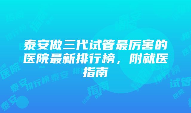 泰安做三代试管最厉害的医院最新排行榜，附就医指南