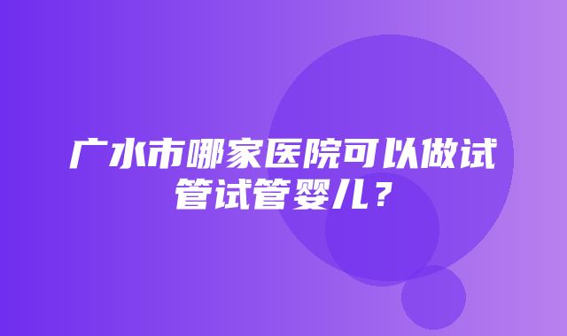 广水市哪家医院可以做试管试管婴儿？