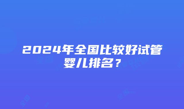 2024年全国比较好试管婴儿排名？