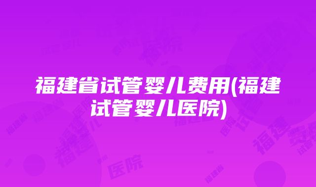 福建省试管婴儿费用(福建试管婴儿医院)