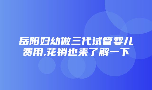 岳阳妇幼做三代试管婴儿费用,花销也来了解一下