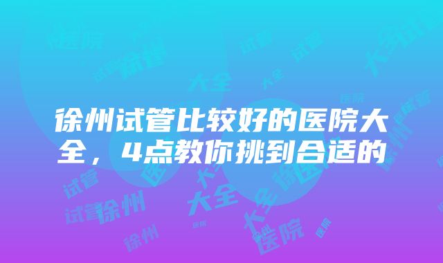 徐州试管比较好的医院大全，4点教你挑到合适的