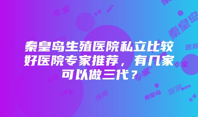 秦皇岛生殖医院私立比较好医院专家推荐，有几家可以做三代？