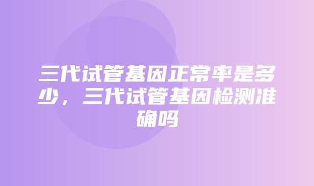 三代试管基因正常率是多少，三代试管基因检测准确吗