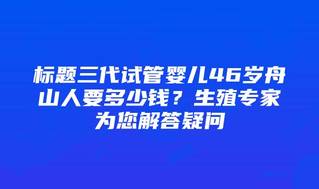 标题三代试管婴儿46岁舟山人要多少钱？生殖专家为您解答疑问