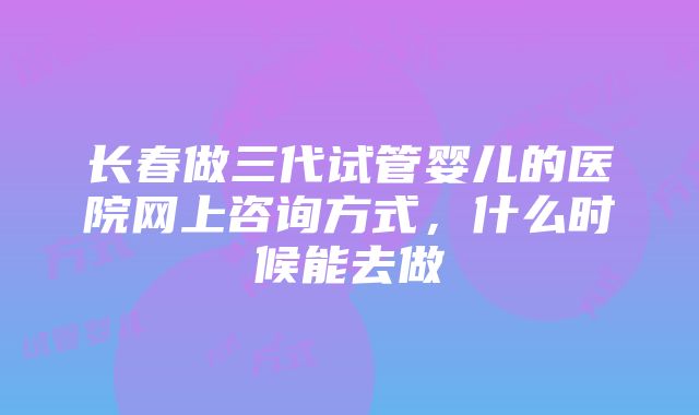 长春做三代试管婴儿的医院网上咨询方式，什么时候能去做