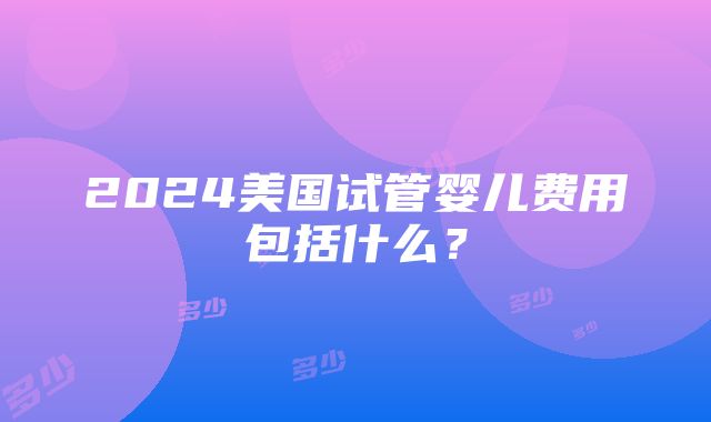 2024美国试管婴儿费用包括什么？