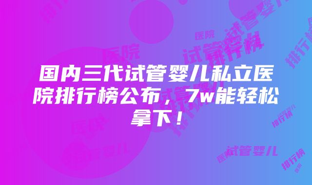 国内三代试管婴儿私立医院排行榜公布，7w能轻松拿下！