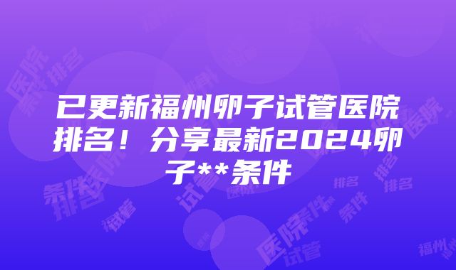 已更新福州卵子试管医院排名！分享最新2024卵子**条件