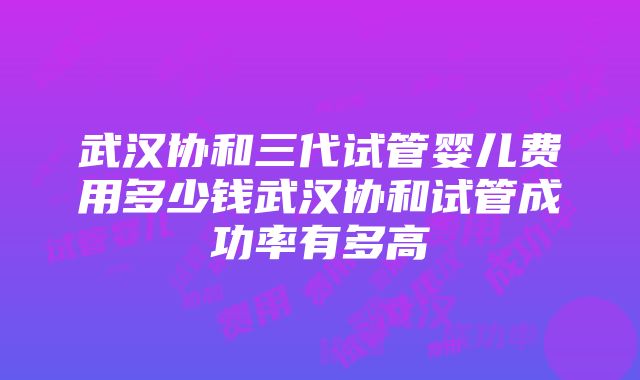 武汉协和三代试管婴儿费用多少钱武汉协和试管成功率有多高