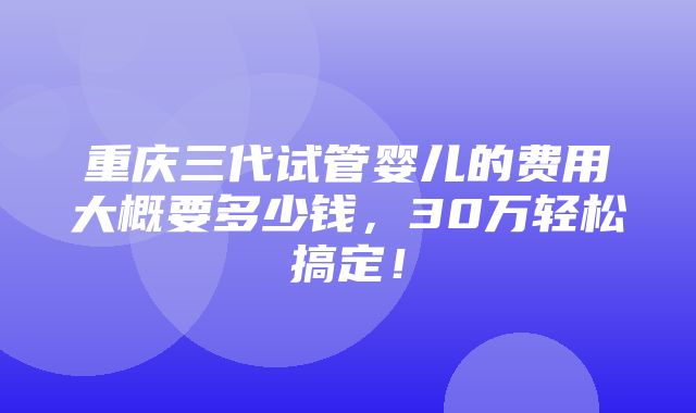 重庆三代试管婴儿的费用大概要多少钱，30万轻松搞定！