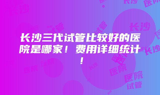 长沙三代试管比较好的医院是哪家！费用详细统计！