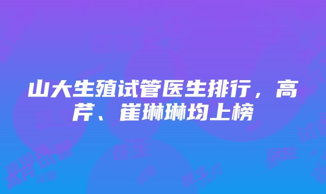 山大生殖试管医生排行，高芹、崔琳琳均上榜