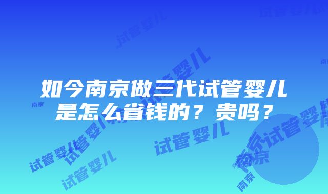 如今南京做三代试管婴儿是怎么省钱的？贵吗？