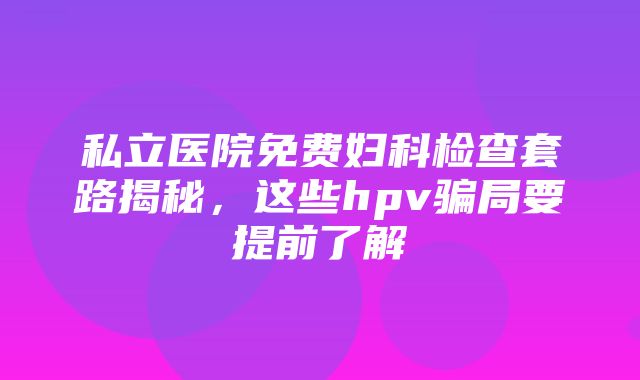 私立医院免费妇科检查套路揭秘，这些hpv骗局要提前了解