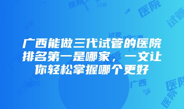 广西能做三代试管的医院排名第一是哪家，一文让你轻松掌握哪个更好