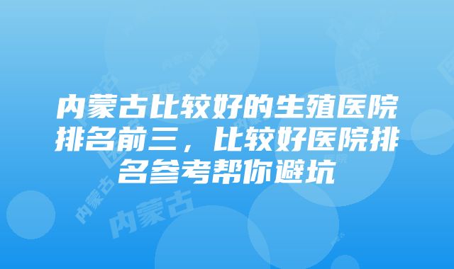 内蒙古比较好的生殖医院排名前三，比较好医院排名参考帮你避坑