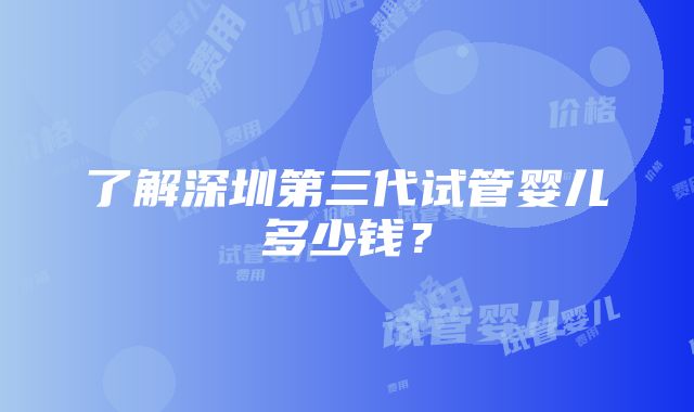 了解深圳第三代试管婴儿多少钱？