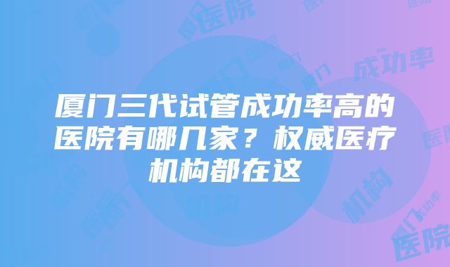 厦门三代试管成功率高的医院有哪几家？权威医疗机构都在这