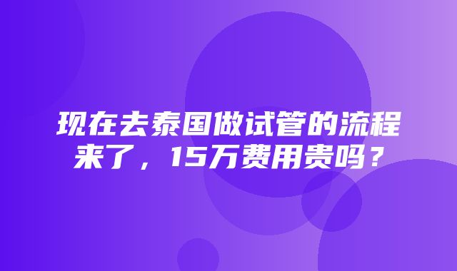 现在去泰国做试管的流程来了，15万费用贵吗？