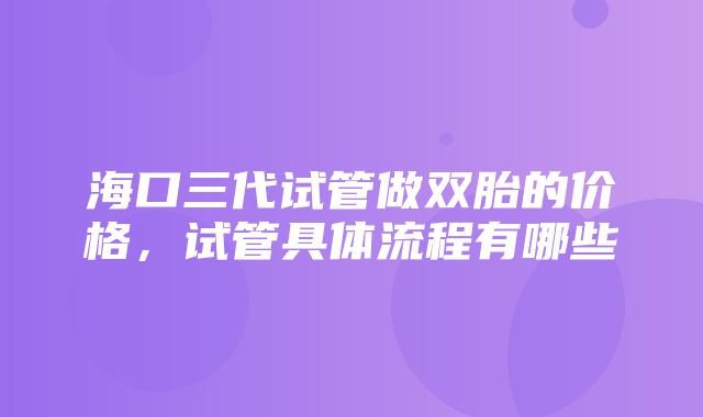 海口三代试管做双胎的价格，试管具体流程有哪些