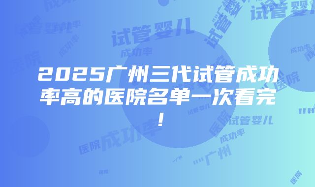 2025广州三代试管成功率高的医院名单一次看完！