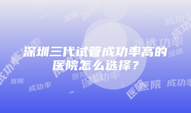 深圳三代试管成功率高的医院怎么选择？