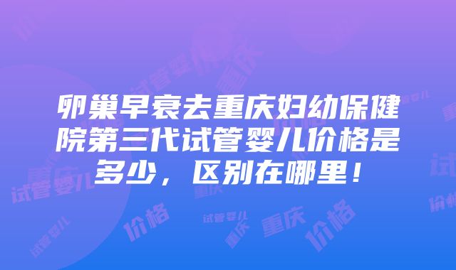 卵巢早衰去重庆妇幼保健院第三代试管婴儿价格是多少，区别在哪里！