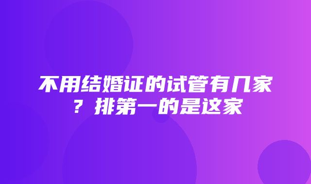 不用结婚证的试管有几家？排第一的是这家