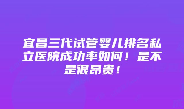 宜昌三代试管婴儿排名私立医院成功率如何！是不是很昂贵！