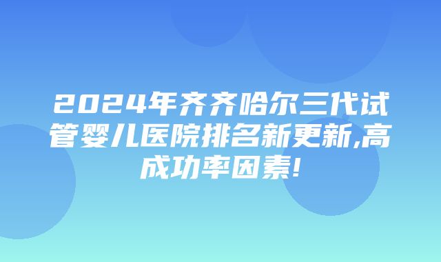 2024年齐齐哈尔三代试管婴儿医院排名新更新,高成功率因素!