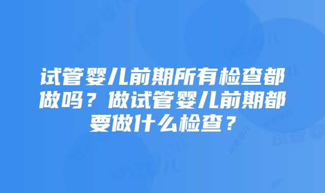 试管婴儿前期所有检查都做吗？做试管婴儿前期都要做什么检查？