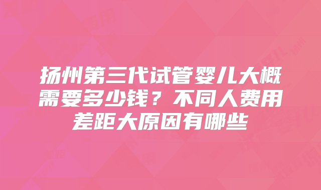 扬州第三代试管婴儿大概需要多少钱？不同人费用差距大原因有哪些