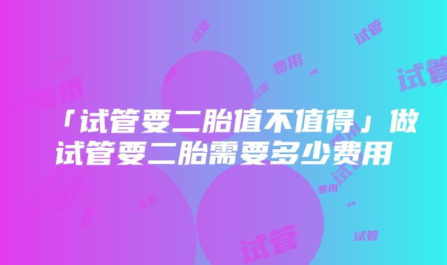 「试管要二胎值不值得」做试管要二胎需要多少费用