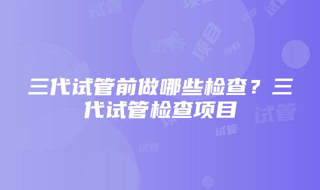 三代试管前做哪些检查？三代试管检查项目