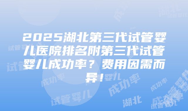 2025湖北第三代试管婴儿医院排名附第三代试管婴儿成功率？费用因需而异！