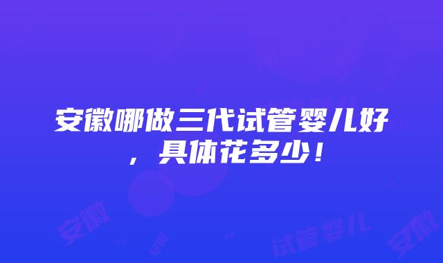 安徽哪做三代试管婴儿好，具体花多少！