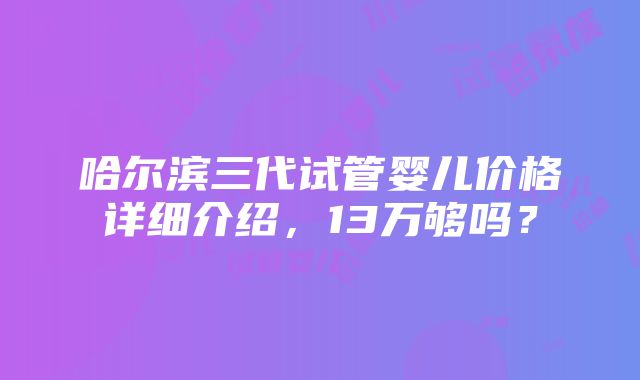 哈尔滨三代试管婴儿价格详细介绍，13万够吗？