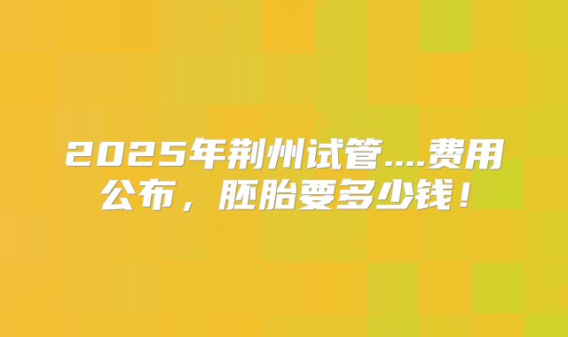 2025年荆州试管....费用公布，胚胎要多少钱！