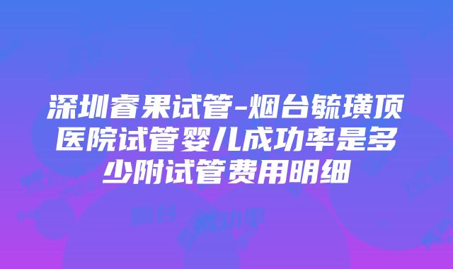 深圳睿果试管-烟台毓璜顶医院试管婴儿成功率是多少附试管费用明细